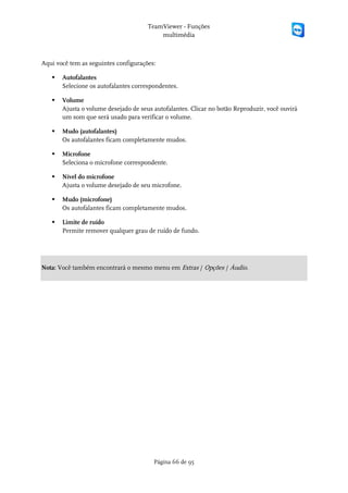 TeamViewer - Funções
                                          multimédia



Aqui você tem as seguintes configurações:

      Autofalantes
       Selecione os autofalantes correspondentes.

      Volume
       Ajusta o volume desejado de seus autofalantes. Clicar no botão Reproduzir, você ouvirá
       um som que será usado para verificar o volume.

      Mudo (autofalantes)
       Os autofalantes ficam completamente mudos.

      Microfone
       Seleciona o microfone correspondente.

      Nível do microfone
       Ajusta o volume desejado de seu microfone.

      Mudo (microfone)
       Os autofalantes ficam completamente mudos.

      Limite de ruído
       Permite remover qualquer grau de ruído de fundo.




Nota: Você também encontrará o mesmo menu em Extras / Opções / Áudio.




                                        Página 66 de 95
 