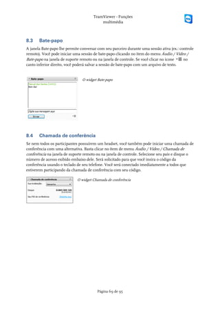TeamViewer - Funções
                                          multimédia



8.3    Bate-papo
A janela Bate-papo lhe permite conversar com seu parceiro durante uma sessão ativa (ex.: controle
remoto). Você pode iniciar uma sessão de bate-papo clicando no ítem do menu Áudio / Vídeo /
Bate-papo na janela de suporte remoto ou na janela de controle. Se você clicar no ícone    no
canto inferior direito, você poderá salvar a sessão de bate-papo com um arquivo de texto.


                                O widget Bate-papo




8.4    Chamada de conferência
Se nem todos os participantes possuírem um headset, você também pode iniciar uma chamada de
conferência com uma alternativa. Basta clicar no ítem de menu Áudio / Vídeo / Chamada de
conferência na janela de suporte remoto ou na janela de controle. Selecione seu país e disque o
número de acesso exibido embaixo dele. Será solicitado para que você insira o código da
conferência usando o teclado de seu telefone. Você será conectado imediatamente a todos que
estiverem participando da chamada de conferência com seu código.

                             O widget Chamada de conferência




                                         Página 69 de 95
 