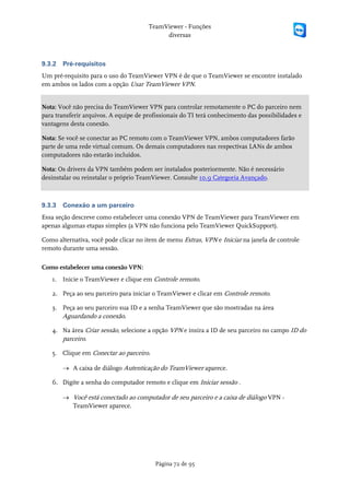 TeamViewer - Funções
                                            diversas



9.3.2   Pré-requisitos
Um pré-requisito para o uso do TeamViewer VPN é de que o TeamViewer se encontre instalado
em ambos os lados com a opção Usar TeamViewer VPN.


Nota: Você não precisa do TeamViewer VPN para controlar remotamente o PC do parceiro nem
para transferir arquivos. A equipe de profissionais do TI terá conhecimento das possibilidades e
vantagens desta conexão.

Nota: Se você se conectar ao PC remoto com o TeamViewer VPN, ambos computadores farão
parte de uma rede virtual comum. Os demais computadores nas respectivas LANs de ambos
computadores não estarão incluídos.

Nota: Os drivers da VPN também podem ser instalados posteriormente. Não é necessário
desinstalar ou reinstalar o próprio TeamViewer. Consulte 10.9 Categoria Avançado.



9.3.3   Conexão a um parceiro
Essa seção descreve como estabelecer uma conexão VPN de TeamViewer para TeamViewer em
apenas algumas etapas simples (a VPN não funciona pelo TeamViewer QuickSupport).

Como alternativa, você pode clicar no item de menu Extras, VPN e Iniciar na janela de controle
remoto durante uma sessão.

Como estabelecer uma conexão VPN:
   1. Inicie o TeamViewer e clique em Controle remoto.

   2. Peça ao seu parceiro para iniciar o TeamViewer e clicar em Controle remoto.

   3. Peça ao seu parceiro sua ID e a senha TeamViewer que são mostradas na área
      Aguardando a conexão.

   4. Na área Criar sessão, selecione a opção VPN e insira a ID de seu parceiro no campo ID do
      parceiro.

   5. Clique em Conectar ao parceiro.

        → A caixa de diálogo Autenticação do TeamViewer aparece.

   6. Digite a senha do computador remoto e clique em Iniciar sessão .

        → Você está conectado ao computador de seu parceiro e a caixa de diálogo VPN -
          TeamViewer aparece.




                                         Página 72 de 95
 