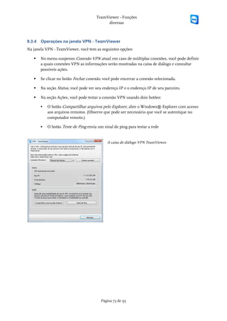 TeamViewer - Funções
                                            diversas



9.3.4   Operações na janela VPN - TeamViewer
Na janela VPN - TeamViewer, você tem as seguintes opções:

       No menu suspenso Conexão VPN atual, em caso de múltiplas conexões, você pode definir
        a quais conexões VPN as informações serão mostradas na caixa de diálogo e consultar
        possíveis ações.

       Se clicar no botão Fechar conexão, você pode encerrar a conexão selecionada.

       Na seção Status, você pode ver seu endereço IP e o endereço IP de seu parceiro.

       Na seção Ações, você pode testar a conexão VPN usando dois botões:

           O botão Compartilhar arquivos pelo Explorer, abre o Windows® Explorer com acesso
            aos arquivos remotos. (Observe que pode ser necessário que você se autentique no
            computador remoto.)

           O botão Teste de Ping envia um sinal de ping para testar a rede


                                             A caixa de diálogo VPN TeamViewer.




                                          Página 73 de 95
 