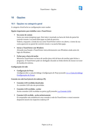 TeamViewer - Opções



10       Opções

10.1 Opções na categoria geral
A categoria Geral inclui as configurações mais usadas:

Opções importantes para trabalhar com o TeamViewer:

        Seu nome de contato
         Insira seu nome (empresa) aqui. Este texto é mostrado na barra de título do painel de
         controle remoto e na janela Bate-papo no lado do parceiro.
         Todavia, enquanto a sessão da sua conta TeamViewer estiver em aberto, o nome da sua
         conta aparecerá no painel de controle remoto e na janela Bate-papo.

        Iniciar o TeamViewer com Windows
         Ativando essa função o TeamViewer inicia diretamente com Windows aínda antes do
         login do Windows.

        Fechar para a barra de tarefas
         Minimiza TeamViewer na barra de tarefas (área info da barra de tarefas) após fechar o
         programa. O TeamViewer pode ser desligado clicando no botão direito do mouse no ícone
         da bandeja do sistema.

Configurações de rede:

        Configuração de Proxy
         Configurar abre a caixa de diálogo Configuração de Proxy (consulte 10.1.2 Caixa de diálogo
         Configurações de Proxy).

Conexão em rede local (através de endereço IP):

        Conexões LAN recebidas desativadas
         As conexões LAN não são permitidas.

        Conexões LAN recebidas - aceitar
         Aceita conexões LAN recebidas na porta 5938 (consulte 9.4 Conexão LAN).

        Conexão LAN recebida - aceita exclusivamente
         O computador não estabelecerá uma conexão à rede do TeamViewer e estará somente
         disponível através do respectivo endereço IP




                                           Página 75 de 95
 