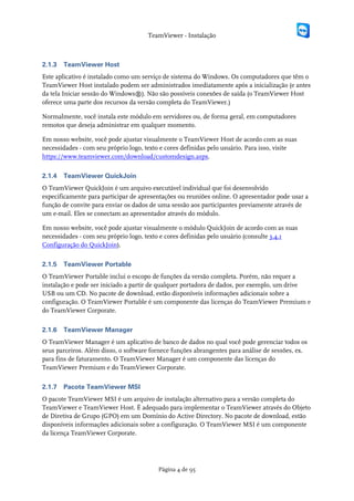 TeamViewer - Instalação



2.1.3   TeamViewer Host
Este aplicativo é instalado como um serviço de sistema do Windows. Os computadores que têm o
TeamViewer Host instalado podem ser administrados imediatamente após a inicialização (e antes
da tela Iniciar sessão do Windows®). Não são possíveis conexões de saída (o TeamViewer Host
oferece uma parte dos recursos da versão completa do TeamViewer.)

Normalmente, você instala este módulo em servidores ou, de forma geral, em computadores
remotos que deseja administrar em qualquer momento.

Em nosso website, você pode ajustar visualmente o TeamViewer Host de acordo com as suas
necessidades - com seu próprio logo, texto e cores definidas pelo usuário. Para isso, visite
https://www.teamviewer.com/download/customdesign.aspx.

2.1.4   TeamViewer QuickJoin
O TeamViewer QuickJoin é um arquivo executável individual que foi desenvolvido
especificamente para participar de apresentações ou reuniões online. O apresentador pode usar a
função de convite para enviar os dados de uma sessão aos participantes previamente através de
um e-mail. Eles se conectam ao apresentador através do módulo.

Em nosso website, você pode ajustar visualmente o módulo QuickJoin de acordo com as suas
necessidades - com seu próprio logo, texto e cores definidas pelo usuário (consulte 3.4.1
Configuração do QuickJoin).

2.1.5   TeamViewer Portable
O TeamViewer Portable inclui o escopo de funções da versão completa. Porém, não requer a
instalação e pode ser iniciado a partir de qualquer portadora de dados, por exemplo, um drive
USB ou um CD. No pacote de download, estão disponíveis informações adicionais sobre a
configuração. O TeamViewer Portable é um componente das licenças do TeamViewer Premium e
do TeamViewer Corporate.

2.1.6   TeamViewer Manager
O TeamViewer Manager é um aplicativo de banco de dados no qual você pode gerenciar todos os
seus parceiros. Além disso, o software fornece funções abrangentes para análise de sessões, ex.
para fins de faturamento. O TeamViewer Manager é um componente das licenças do
TeamViewer Premium e do TeamViewer Corporate.

2.1.7   Pacote TeamViewer MSI
O pacote TeamViewer MSI é um arquivo de instalação alternativo para a versão completa do
TeamViewer e TeamViewer Host. É adequado para implementar o TeamViewer através do Objeto
de Diretiva de Grupo (GPO) em um Domínio do Active Directory. No pacote de download, estão
disponíveis informações adicionais sobre a configuração. O TeamViewer MSI é um componente
da licença TeamViewer Corporate.




                                          Página 4 de 95
 