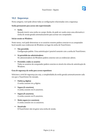 TeamViewer - Opções



10.2 Segurança
Nesta categoria, você pode alterar todas as configurações relacionadas com a segurança.

Senha permanente para acesso não supervisionado:

      Senha
       Quando inserir uma senha no campo Senha, ela pode ser usada como uma alternativa à
       senha de sessão gerada automaticamente para acessar seu computador.

Iniciar sessão no Windows:

Neste menu, você pode determinar se os usuários remotos podem conectar-se ao computador
local usando suas credenciais do Windows no lugar da senha do TeamViewer.

      Não permitido
       Configuração padrão. Uma autenticação é possível somente com a senha do TeamViewer.

      Só permitido àos administradores
       Os administradores do Windows podem conectar com as credenciais admin.

      Permitido a todos os usuários
       Todos os usuários do computador podem conectar-se através da rotina de autenticação do
       Windows.

Grau de segurança da senha para acesso espontâneo:

Selecione o nível de segurança (ou seja, a complexidade) da senha gerada automaticamente cada
vez que o TeamViewer for iniciado.

      Padrão (4 dígitos)
       A senha consiste em 4 dígitos.

      Seguro (6 caracteres)
       A senha consiste em 6 caracteres.

      Seguro (8 caracteres)
       A senha consiste em 8 caracteres.

      Muito seguro (10 caracteres)
       A senha consiste em 10 caracteres.

      Desativado
       O TeamViewer não irá gerar uma senha de sessão.




                                           Página 77 de 95
 