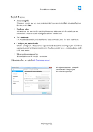 TeamViewer - Opções



Controle de acesso

      Acesso completo
       Esta opção permite que seu parceiro de conexão tenha acesso imediato a todas as funções
       do computador local.

      Confirmar todos
       Inicialmente, seu parceiro de conexão pode apenas observar a área de trabalho de seu
       computador. Todas as outras ações precisarão ser confirmadas.

      Ver e apresentar
       Seu parceiro de conexão pode observar sua área de trabalho, mas não pode controlá-lo.

      Configurações personalizadas
       O botão Configurar... oferece a você a possibilidade de definir as configurações individuais
       e, portanto, desativar totalmente diferentes funções, permitir após a confirmação ou desde
       o início da sessão.

      Não permitir conexões de fora
       Nenhuma conexão de entrada é permitida.

(Há mais detalhes no capítulo 5.6 Controle de acesso.)



                                                             Na categoria Segurança, você pode
                                                             alterar todas as configurações
                                                             relacionadas à segurança.




                                         Página 79 de 95
 