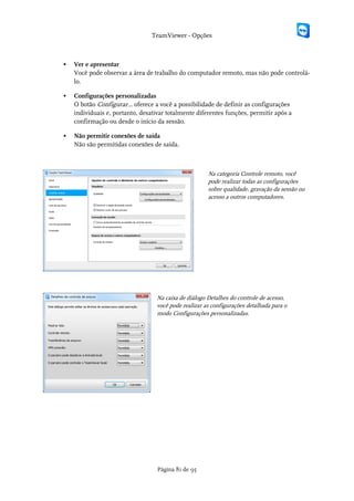 TeamViewer - Opções



   Ver e apresentar
    Você pode observar a área de trabalho do computador remoto, mas não pode controlá-
    lo.

   Configurações personalizadas
    O botão Configurar... oferece a você a possibilidade de definir as configurações
    individuais e, portanto, desativar totalmente diferentes funções, permitir após a
    confirmação ou desde o início da sessão.

   Não permitir conexões de saída
    Não são permitidas conexões de saída.



                                                      Na categoria Controle remoto, você
                                                      pode realizar todas as configurações
                                                      sobre qualidade, gravação da sessão ou
                                                      acesso a outros computadores.




                                  Na caixa de diálogo Detalhes do controle de acesso,
                                  você pode realizar as configurações detalhada para o
                                  modo Configurações personalizadas.




                                   Página 81 de 95
 