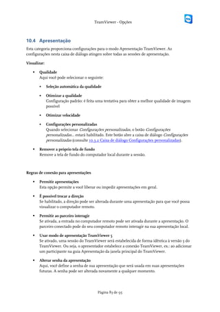 TeamViewer - Opções



10.4 Apresentação
Esta categoria proporciona configurações para o modo Apresentação TeamViewer. As
configurações nesta caixa de diálogo atingen sobre todas as sessões de apresentação.

Visualizar:

      Qualidade
       Aqui você pode selecionar o seguinte:

             Seleção automática da qualidade

             Otimizar a qualidade
              Configuração padrão: é feita uma tentativa para obter a melhor qualidade de imagem
              possível

             Otimizar velocidade

             Configurações personalizadas
              Quando selecionar Configurações personalizadas, o botão Configurações
              personalizadas... estará habilitado. Este botão abre a caixa de diálogo Configurações
              personalizadas (consulte 10.3.2 Caixa de diálogo Configurações personalizadas).

      Remover a próprio tela de fundo
       Remove a tela de fundo do computador local durante a sessão.



Regras de conexão para apresentações

      Permitir apresentações
       Esta opção permite a você liberar ou impedir apresentações em geral.

      É possível trocar a direção
       Se habilitado, a direção pode ser alterada durante uma apresentação para que você possa
       visualizar o computador remoto.

      Permitir ao parceiro interagir
       Se ativada, a entrada no computador remoto pode ser ativada durante a apresentação. O
       parceiro conectado pode do seu computador remoto interagir na sua apresentação local.

      Usar modo de apresentação TeamViewer 5
       Se ativado, uma sessão do TeamViewer será estabelecida de forma idêntica à versão 5 do
       TeamViewer. Ou seja, o apresentador estabelece a conexão TeamViewer, ex.: ao adicionar
       um participante na guia Apresentação da janela principal do TeamViewer.

      Alterar senha da apresentação
       Aqui, você define a senha de sua apresentação que será usada em suas apresentações
       futuras. A senha pode ser alterada novamente a qualquer momento.




                                            Página 83 de 95
 