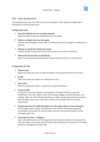 TeamViewer - Opções



10.5 Lista de parceiros
Você pode gerenciar sua conta TeamViewer nesta categoria e fazer algumas configurações
adicionais em sua lista de parceiros.

Configurações locais
      Parceiros indisponíveis em um grupo separado
       Organiza todos os parceiros indisponíveis em um grupo.

      Mostrar se chegou uma nova mensagem
       Informa com mensagens curtas sobre o recebimento de uma mensagem enviada por um
       parceiro.

      Mostrar se um parceiro iniciou uma sessão
       Informa quando um parceiro iniciou uma sessão em sua conta TeamViewer.

      Mostrar lista de parceiros na inicialização
       Mostra a lista de parceiros além da tela principal quando você inicia o TeamViewer.



Configurações da conta

      Mostrar nome
       Digite um nome pelo qual você pode reconhecer seus parceiros durante uma sessão.

      E-mail
       Edite este campo para alterar seu endereço de e-mail.

      Nova senha
       Edite este campo para alterar a senha de sua conta TeamViewer.

      Licença ativada
       Se possuir uma licença Premium ou Corporate, você pode atribuí-la à sua conta
       TeamViewer. Para isso, clique no link Ativar licença e digite sua chave de licença. Em
       seguida, clique em Ativar licença. Esta licença se aplica sempre que iniciar uma sessão a
       partir de agora, mesmo que você esteja usando uma instalação não licenciada do
       TeamViewer.

      Somente parceiros em minha lista podem ver meu status online e enviar mensagens
       Se esta opção estiver ativada, você aparecerá como Online somente para parceiros
       encontrados em sua lista. Ao mesmo tempo, somente esses parceiros podem enviar
       mensagens para você.

      Lista negra de contas - Configurar...
       Aqui, você pode manter uma lista negra de nomes de outros usuários. Se adicionar um
       nome de usuário você jamais será mostrado como online para este usuário nem receberá
       quaisquer mensagens provindas dele.



                                         Página 85 de 95
 