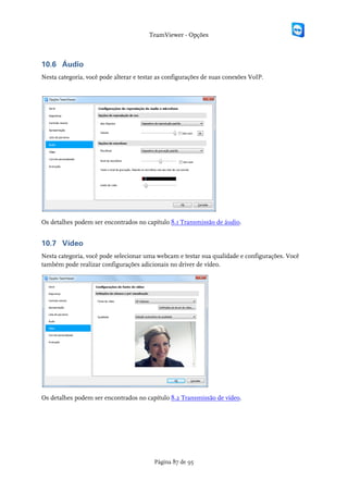 TeamViewer - Opções



10.6 Áudio
Nesta categoria, você pode alterar e testar as configurações de suas conexões VoIP.




Os detalhes podem ser encontrados no capítulo 8.1 Transmissão de áudio.


10.7 Vídeo
Nesta categoria, você pode selecionar uma webcam e testar sua qualidade e configurações. Você
também pode realizar configurações adicionais no driver de vídeo.




Os detalhes podem ser encontrados no capítulo 8.2 Transmissão de vídeo.




                                          Página 87 de 95
 