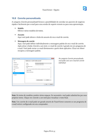 TeamViewer - Opções



10.8 Convite personalizado
A categoria Convite personalizado fornece a possibilidade de convidar seu parceiro de negócios
rápida e facilmente por e-mail para uma sessão de suporte remoto ou para uma apresentação.

      Modelo
       Oferece vários modelos de textos.

      Assunto
       Aqui você pode alterar o título do assunto de seu e-mail de convite.

      Mensagem de convite
       Aqui, você pode definir individualmente a mensagem padrão de seu e-mail de convite.
       Após ativar o botão Convite a um teste, o e-mail de convite é gerado em seu programa de
       e-mail. Você pode enviar o e-mail diretamente a partir deste aplicativo. Clicar em Reset
       recupera a mensagem padrão.



                                                             Na categoria Convite personalizado,
                                                             você pode criar um e-mail de convite
                                                             individual.




Nota: Os textos de modelos contém vários espaços. Se necessário, você pode substituí-los por seus
próprios textos. Clique em Convite a um teste para visualizar o texto final.

Nota: Um convite de e-mail pode ser gerado através do TeamViewer somente se um programa de
e-mail estiver configurado em seu computador.




                                           Página 88 de 95
 