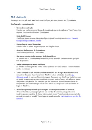 TeamViewer - Opções



10.9 Avançado
Na categoria Avançado, você pode realizar as configurações avançadas em seu TeamViewer.

Configurações avançadas gerais

      Idioma de visualização
       Permite que você selecione o idioma de visualização que será usado pelo TeamViewer. Em
       seguida, é necessário reiniciar o TeamViewer.

      Botão QuickConnect
       Configurar abre a caixa de diálogo Configurar QuickConnect (consulte 10.9.1 Caixa de
       diálogo Configurar QuickConnect).

      Limpar lista de contas bloqueadas
       Elimina todas as contas bloqueadas com um simples clique.

      Desativar desligamento do TeamViewer
       Evitar o desligamento do TeamViewer.

      Não revelar o status online para esta ID de TeamViewer
       Se ativado, sua ID TeamViewer (computador) não é mostrada como online em qualquer
       lista de parceiros.

      Aceitar mensagens de contas confiáveis
       Se ativado, as mensagens das contas com a qual você teve uma conexão TeamViewer são
       aceitas ou exibidas.

      Acesso completo se um parceiro conectar-se em uma tela de login do Windows(visível
       somente se Iniciar o TeamViewer com Windows estiver habilitado. Consulte 10.1
       Categoria geral). Se o acesso foi restrito na guia Segurança (ex.: Confirmar tudo), isto pode
       ser usado para conceder acesso completo se nenhum usuário houver iniciado uma sessão
       atualmente. Isto permite, por exemplo, que um usuário ou administrador trabalhe no
       computador sem restrições após iniciar uma sessão no computador com seus dados de
       login do Windows.

      Habilitar suporte aprimorado para múltiplos usuários (para servidor de terminal)
       Deve ser habilitado para a operação em um servidor de terminal para que todos os
       usuários possam trabalhar de forma independente com o TeamViewer (o servidor e todos
       os usuários recebem uma ID TeamViewer separada, consulte 2.4 Operação do servidor do
       terminal).




                                          Página 89 de 95
 