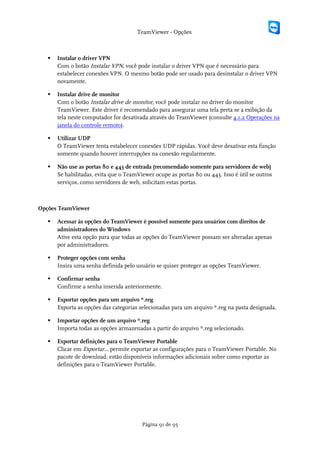 TeamViewer - Opções



      Instalar o driver VPN
       Com o botão Instalar VPN, você pode instalar o driver VPN que é necessário para
       estabelecer conexões VPN. O mesmo botão pode ser usado para desinstalar o driver VPN
       novamente.

      Instalar drive de monitor
       Com o botão Instalar drive de monitor, você pode instalar no driver do monitor
       TeamViewer. Este driver é recomendado para assegurar uma tela preta se a exibição da
       tela neste computador for desativada através do TeamViewer (consulte 4.1.2 Operações na
       janela do controle remoto).

      Utilizar UDP
       O TeamViewer tenta estabelecer conexões UDP rápidas. Você deve desativar esta função
       somente quando houver interrupções na conexão regularmente.

      Não use as portas 80 e 443 de entrada (recomendado somente para servidores de web)
       Se habilitadas, evita que o TeamViewer ocupe as portas 80 ou 443. Isso é útil se outros
       serviços, como servidores de web, solicitam estas portas.



Opções TeamViewer

      Acessar às opções do TeamViewer é possível somente para usuários com direitos de
       administradores do Windows
       Ative esta opção para que todas as opções do TeamViewer possam ser alteradas apenas
       por administradores.

      Proteger opções com senha
       Insira uma senha definida pelo usuário se quiser proteger as opções TeamViewer.

      Confirmar senha
       Confirme a senha inserida anteriormente.

      Exportar opções para um arquivo *.reg
       Exporta as opções das categorias selecionadas para um arquivo *.reg na pasta designada.

      Importar opções de um arquivo *.reg
       Importa todas as opções armazenadas a partir do arquivo *.reg selecionado.

      Exportar definições para o TeamViewer Portable
       Clicar em Exportar... permite exportar as configurações para o TeamViewer Portable. No
       pacote de download, estão disponíveis informações adicionais sobre como exportar as
       definições para o TeamViewer Portable.




                                         Página 91 de 95
 