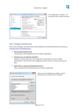TeamViewer - Opções



                                                                Em Configurações avançadas. você
                                                                encontrará todas as opções avançadas.




10.9.1 Configurar QuickConnect
Nesta caixa de diálogo, você pode alterar várias definições do botão QuickConnect (consulte 5.3
Conexão através do QuickConnect).

      Mostrar botão QuickConnect
       Ativa/desativa o botão QuickConnect em todos os aplicativos

      Desativar para um aplicativo específico
       Adiciona o nome do processo de um aplicativo no qual deseja remover o botão
       QuickConnect. Para reverter essa configuração, basta remover o nome do processo da
       lista.

      Botão Alterar a posição do botão QuickConnect
       Altera a posição do botão QuickConnect em todos os aplicativos.


                                             Abra esta caixa de diálogo para configurar o botão
                                             QuickConnect de acordo com seus requisitos




                                         Página 92 de 95
 