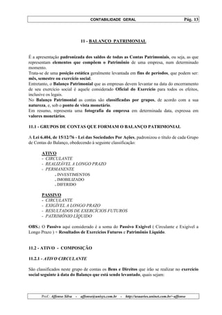 CONTABILIDADE GERAL                                         Pág. 13



                                  11 - BALANÇO PATRIMONIAL


É a apresentação padronizada dos saldos de todas as Contas Patrimoniais, ou seja, as que
representam elementos que compõem o Patrimônio de uma empresa, num determinado
momento.
Trata-se de uma posição estática geralmente levantada em fins de períodos, que podem ser:
mês, semestre ou exercício social.
Entretanto, o Balanço Patrimonial que as empresas devem levantar na data do encerramento
de seu exercício social é aquele considerado Oficial do Exercício para todos os efeitos,
inclusive os legais.
No Balanço Patrimonial as contas são classificadas por grupos, de acordo com a sua
natureza, e, sob o ponto de vista monetário.
Em resumo, representa uma fotografia da empresa em determinada data, expressa em
valores monetários.

11.1 - GRUPOS DE CONTAS QUE FORMAM O BALANÇO PATRIMONIAL

A Lei 6.404, de 15/12/76 - Lei das Sociedades Por Ações, padronizou o título de cada Grupo
de Contas do Balanço, obedecendo à seguinte classificação:

       ATIVO
       - CIRCULANTE
       - REALIZÁVEL A LONGO PRAZO
       - PERMANENTE
             . INVESTIMENTOS
               . IMOBILIZADO
               . DIFERIDO

       PASSIVO
       - CIRCULANTE
       - EXIGÍVEL A LONGO PRAZO
       - RESULTADOS DE EXERCÍCIOS FUTUROS
       - PATRIMÔNIO LÍQUIDO

OBS.: O Passivo aqui considerado é a soma do Passivo Exigível ( Circulante e Exigível a
Longo Prazo ) + Resultados de Exercícios Futuros e Patrimônio Líquido.


11.2 - ATIVO - COMPOSIÇÃO

11.2.1 - ATIVO CIRCULANTE

São classificados neste grupo de contas os Bens e Direitos que irão se realizar no exercício
social seguinte à data do Balanço que está sendo levantado, quais sejam:



       Prof.: Affonso Silva   -   affonso@unisys.com.br   -   http://usuarios.uninet.com.br/~affonso
 