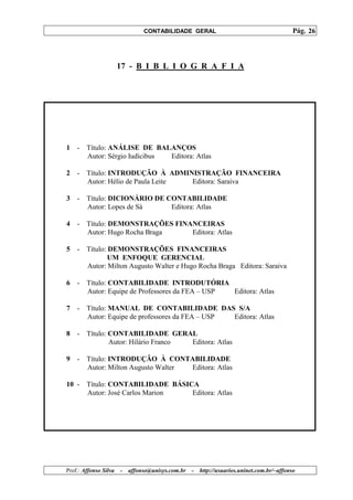 CONTABILIDADE GERAL                                         Pág. 26




                       17 - B I B L I O G R A F I A




1   - Título: ANÁLISE DE BALANÇOS
      Autor: Sérgio Iudícibus Editora: Atlas

2   -   Título: INTRODUÇÃO À ADMINISTRAÇÃO FINANCEIRA
        Autor: Hélio de Paula Leite Editora: Saraiva

3   -   Título: DICIONÁRIO DE CONTABILIDADE
        Autor: Lopes de Sá     Editora: Atlas

4   -   Título: DEMONSTRAÇÕES FINANCEIRAS
        Autor: Hugo Rocha Braga   Editora: Atlas

5   - Título: DEMONSTRAÇÕES FINANCEIRAS
              UM ENFOQUE GERENCIAL
      Autor: Milton Augusto Walter e Hugo Rocha Braga Editora: Saraiva

6   -   Título: CONTABILIDADE INTRODUTÓRIA
        Autor: Equipe de Professores da FEA – USP Editora: Atlas

7   -   Título: MANUAL DE CONTABILIDADE DAS S/A
        Autor: Equipe de professores da FEA – USP Editora: Atlas

8   -   Título: CONTABILIDADE GERAL
                Autor: Hilário Franco Editora: Atlas

9   -   Título: INTRODUÇÃO À CONTABILIDADE
        Autor: Milton Augusto Walter Editora: Atlas

10 - Título: CONTABILIDADE BÁSICA
     Autor: José Carlos Marion  Editora: Atlas




Prof.: Affonso Silva   -   affonso@unisys.com.br   -   http://usuarios.uninet.com.br/~affonso
 