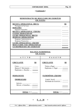 CONTABILIDADE GERAL                                                 Pág. 34

                                             ( Continuação )



              DEMONSTRAÇÃO DO RESULTADO DO EXERCÍCIO
                            EM 31/12/XA

RECEITA OPERACIONAL BRUTA                                                                                    R$
  Prestação de Serviços ................................................................................ ________
DEDUÇÕES
  Impostos Faturados .................................................................................... ________
RECEITA OPERACIONAL LÍQUIDA .................................................... ________
CUSTOS OPERACIONAIS ........................................................................ ________
LUCRO OPERACIONAL BRUTO ........................................................... ________
DESPESAS OPERACIONAIS
  Despesas Administrativas .......................................................................... ________
  Despesas Financeiras ................................................................................. ________
LUCRO OPERACIONAL LÍQUIDO ....................................................... ________
RESULTADOS NÃO OPERACIONAIS ..................................................
LUCRO/PREJUÍZO DO EXERCÍCIO ....................................................


                                   BALANÇO PATRIMONIAL
                                        EM 31/12/XA

               A T I         V O                                          P A S S I V O


CIRCULANTE                                  R$              CIRCULANTE                                   R$

    Caixa ................................ _______               Títulos a Pagar ................. _______
    Bancos C/ Movimento ..... _______                            Duplicatas a Pagar ..........
    Duplicatas a Receber .....                                                                     _______
                                           _______

PERMANENTE                                                   PATRIMÔNIO LÍQUIDO

    IMOBILIZADO                                                   Capital Social ................. _______
                                                                  Resultado do Exercício ... _______
       Imóveis ........................ _______
       Móveis e Utensílios ....
                                        _______                                                      _______


                    TOTAL == > _______                                            TOTAL == > _______



                                        =        F I M                =

    Prof.: Affonso Silva     -   affonso@unisys.com.br       -   http://usuarios.uninet.com.br/~affonso
 