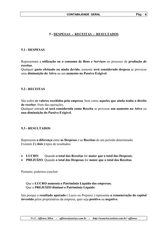 CONTABILIDADE GERAL                                         Pág. 6




                       5 - DESPESAS - RECEITAS - RESULTADOS



5.1 - DESPESAS


Representam a utilização ou o consumo de Bens e Serviços no processo de produção de
receitas.
Qualquer gasto efetuado ou ainda devido, somente será considerado despesa se provocar
uma diminuição do Ativo ou um aumento no Passivo Exigível.



5.2 - RECEITAS


São todos os valores recebidos pela empresa, bem como aqueles que ainda tenha o direito
de receber, fruto das operações.
Qualquer entrada só será considerada como Receita se provocar um aumento no Ativo ou
una diminuição do Passivo Exigível.



5.3 - RESULTADOS


Representa a diferença entre as Despesas e as Receitas de um período determinado.
Existem 2 ( dois ) tipos de resultados:


•   LUCRO:    Quando o total das Receitas for maior que o total das Despesas;
•   PREJUÍZO: Quando o total das Despesas for maior que o total das Receitas.


Portanto, podemos concluir:


    Que o LUCRO aumenta o Patrimônio Líquido das empresas;
    Que o PREJUÍZO diminui o Patrimônio Líquido.

Isto porque o resultado apurado ( Lucro ou Prejuízo ) representa a remuneração do capital
investido pelos proprietários da empresa, quer seja positivo ou negativo.




       Prof.: Affonso Silva   -   affonso@unisys.com.br   -   http://usuarios.uninet.com.br/~affonso
 