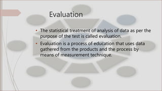 Evaluation
• The statistical treatment of analysis of data as per the
purpose of the test is called evaluation.
• Evaluation is a process of education that uses data
gathered from the products and the process by
means of measurement technique.
 