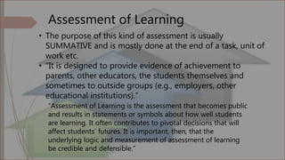 Assessment of Learning
• The purpose of this kind of assessment is usually
SUMMATIVE and is mostly done at the end of a task, unit of
work etc.
• “It is designed to provide evidence of achievement to
parents, other educators, the students themselves and
sometimes to outside groups (e.g., employers, other
educational institutions).”
“Assessment of Learning is the assessment that becomes public
and results in statements or symbols about how well students
are learning. It often contributes to pivotal decisions that will
affect students’ futures. It is important, then, that the
underlying logic and measurement of assessment of learning
be credible and defensible.”
 