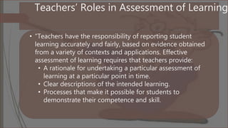 Teachers’ Roles in Assessment of Learning
• “Teachers have the responsibility of reporting student
learning accurately and fairly, based on evidence obtained
from a variety of contexts and applications. Effective
assessment of learning requires that teachers provide:
• A rationale for undertaking a particular assessment of
learning at a particular point in time.
• Clear descriptions of the intended learning.
• Processes that make it possible for students to
demonstrate their competence and skill.
 