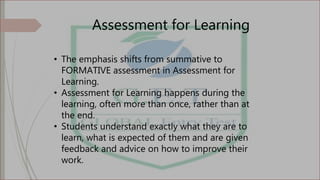 Assessment for Learning
• The emphasis shifts from summative to
FORMATIVE assessment in Assessment for
Learning.
• Assessment for Learning happens during the
learning, often more than once, rather than at
the end.
• Students understand exactly what they are to
learn, what is expected of them and are given
feedback and advice on how to improve their
work.
 