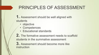 PRINCIPLES OF ASSESSMENT
1. Assessment should be well aligned with
students
• objective
• Competences
• Educational standards
2. The formative assessment needs to scaffold
students in the summative assessment
3. Assessment should become more like
instruction
 