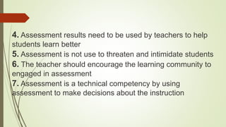 4. Assessment results need to be used by teachers to help
students learn better
5. Assessment is not use to threaten and intimidate students
6. The teacher should encourage the learning community to
engaged in assessment
7. Assessment is a technical competency by using
assessment to make decisions about the instruction
 