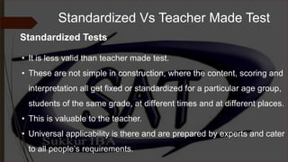 Standardized Vs Teacher Made Test
• It is less valid than teacher made test.
• These are not simple in construction, where the content, scoring and
interpretation all get fixed or standardized for a particular age group,
students of the same grade, at different times and at different places.
• This is valuable to the teacher.
• Universal applicability is there and are prepared by experts and cater
to all people’s requirements.
Standardized Tests
 