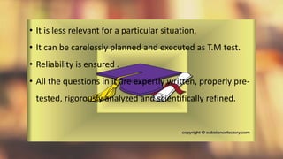 • It is less relevant for a particular situation.
• It can be carelessly planned and executed as T.M test.
• Reliability is ensured .
• All the questions in it are expertly written, properly pre-
tested, rigorously analyzed and scientifically refined.
 