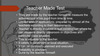 • They are made by the teacher himself to measure the
achievement of his pupil from time to time.
• Limited area of applications; prepared by almost all the
teachers according to their requirements.
• Teacher is directly involved in test construction where he
can measure directly classroom m objectives and
particular class situation.
• This is valuable to the teacher.
• It caters to classroom or local situation.
• It can be carelessly planned and executed
• Reliability is unknown.
• Done by the teacher himself.
Teacher Made Test
 