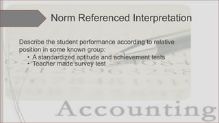 Describe the student performance according to relative
position in some known group:
• A standardized aptitude and achievement tests
• Teacher made survey test
Norm Referenced Interpretation
 