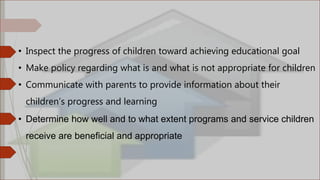 • Inspect the progress of children toward achieving educational goal
• Make policy regarding what is and what is not appropriate for children
• Communicate with parents to provide information about their
children’s progress and learning
• Determine how well and to what extent programs and service children
receive are beneficial and appropriate
 