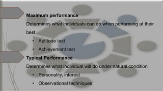 Maximum performance
Determines what individuals can do when performing at their
best
• Aptitude test
• Achievement test
Typical Performance
Determines what individual will do under natural condition
• Personality, interest
• Observational techniques
 