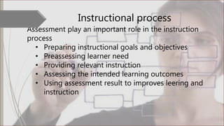 Instructional process
Assessment play an important role in the instruction
process
• Preparing instructional goals and objectives
• Preassessing learner need
• Providing relevant instruction
• Assessing the intended learning outcomes
• Using assessment result to improves leering and
instruction
 