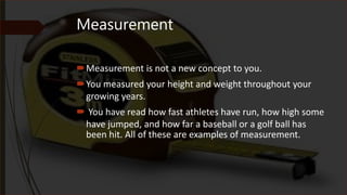 Measurement
Measurement is not a new concept to you.
You measured your height and weight throughout your
growing years.
 You have read how fast athletes have run, how high some
have jumped, and how far a baseball or a golf ball has
been hit. All of these are examples of measurement.
 