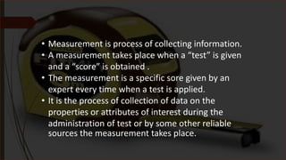 • Measurement is process of collecting information.
• A measurement takes place when a “test” is given
and a “score” is obtained .
• The measurement is a specific sore given by an
expert every time when a test is applied.
• It is the process of collection of data on the
properties or attributes of interest during the
administration of test or by some other reliable
sources the measurement takes place.
 