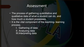 Assessment
• The process of gathering quantitative and
qualitative data of what a student can do, and
how much a student possesses.
• It is the vital component of the teaching- learning
process.
I. Gathering of data
II. Analyzing data
III.Interpreting data
 