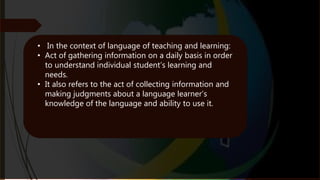 • In the context of language of teaching and learning:
• Act of gathering information on a daily basis in order
to understand individual student’s learning and
needs.
• It also refers to the act of collecting information and
making judgments about a language learner’s
knowledge of the language and ability to use it.
 