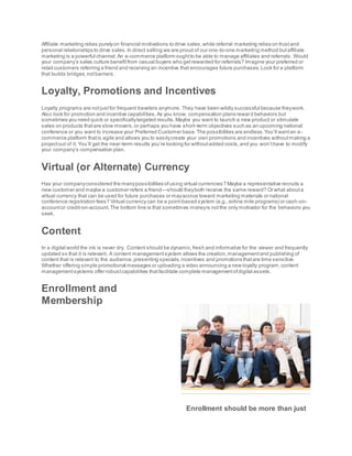 Affiliate marketing relies purelyon financial motivations to drive sales,while referral marketing relies on trustand
personal relationships to drive sales.In direct selling we are proud of our one-to-one marketing method butaffiliate
marketing is a powerful channel.An e-commerce platform oughtto be able to manage affiliates and referrals .Would
your company’s sales culture benefitfrom casual buyers who getrewarded for referrals? Imagine your preferred or
retail customers referring a friend and receiving an incentive that encourages future purchases.Look for a platform
that builds bridges,notbarriers.
Loyalty, Promotions and Incentives
Loyalty programs are notjustfor frequent travelers anymore. They have been wildly successful because theywork.
Also look for promotion and incentive capabilities.As you know, compensation plans reward behaviors but
sometimes you need quick or specificallytargeted results.Maybe you want to launch a new product or stimulate
sales on products thatare slow movers,or perhaps you have short-term objectives such as an upcoming national
conference or you want to increase your Preferred Customer base.The possibilities are endless.You’ll wantan e-
commerce platform thatis agile and allows you to easilycreate your own promotions and incentives withoutmaking a
projectout of it. You’ll get the near-term results you’re looking for withoutadded costs,and you won’thave to modify
your company’s compensation plan.
Virtual (or Alternate) Currency
Has your companyconsidered the manypossibilities ofusing virtual currencies? Maybe a representative recruits a
new customer and maybe a customer refers a friend—should theyboth receive the same reward? Or what abouta
virtual currency that can be used for future purchases or mayaccrue toward marketing materials or national
conference registration fees? Virtual currency can be a point-based system (e.g.,airline mile programs) or cash-on-
accountor credit-on-account.The bottom line is that sometimes moneyis notthe only motivator for the behaviors you
seek.
Content
In a digital world the ink is never dry. Content should be dynamic,fresh and informative for the viewer and frequently
updated so that it is relevant. A content managementsystem allows the creation,managementand publishing of
content that is relevant to the audience,presenting specials,incentives and promotions thatare time sensitive.
Whether offering simple promotional messages or uploading a video announcing a new loyalty program,content
managementsystems offer robustcapabilities thatfacilitate complete managementofdigital assets.
Enrollment and
Membership
Enrollment should be more than just
 