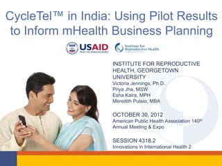 CycleTel™ in India: Using Pilot Results
 to Inform mHealth Business Planning

                   INSTITUTE FOR REPRODUCTIVE
                   HEALTH, GEORGETOWN
                   UNIVERSITY
                   Victoria Jennings, Ph.D.
                   Priya Jha, MSW
                   Esha Kalra, MPH
                   Meredith Puleio, MBA

                   OCTOBER 30, 2012
                   American Public Health Association 140th
                   Annual Meeting & Expo

                   SESSION 4318.2
                   Innovations in International Health 2
 