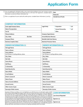 Application Form
COMPANY INFORMATION
Exact Legal Company Name: Legal Entity: Corporation LLC
State of Incorporation: General Partnership LLP
OtherTax ID:
Physical Address: Company Type/Industry:
City / State: Zip Code: Annual Business Revenue:
Company Phone: Monthly Credit Card Volume:
Business Inception Date:: Merchant Processor Name:
OWNER INFORMATION (1)
Full Legal Name:
Years as Owner:
Home Address:
No PO boxes or mailing addresses, please.
City / State:
Zip Code:
Home Phone:
Cell Phone:
% Ownership:
Social Security No:
Date of Birth:
E-mail Address:
Driver’s License #:
State of Issue:
Years at Current Address:
Annual Income:
Other Income: $ /per:
Source(s) of other income:
By signing and faxing or e-mailing us your Loan Application, you certify that (i) you are authorized to apply on behalf
of the company whose full legal name appears above under the Company Information portion of the Loan Application
fora business loan from us and (ii) all information you provide within the Loan Application and other supporting
documents is true and complete and that you will notify us of material changes to such information. You understand
andagreethatweandouragentsandassigneesareauthorizedtocontactthirdpartiestomakeinquiriesinevaluating
yourLoanApplication(includingrequestingbusinessandpersonalcreditbureaureportsfromcreditreportingagencies
and othersources) or for any update, renewal, extension of credit or other lawful purpose. Upon your request, we will
advise you if we obtained a credit report and will give you the credit bureau’s name and address. You understand and
agree that we may provide credit and other information from the Loan Application and on the signing individual(s)
andthecompanywiththirdpartieswhomayusetheinformationforanylawfulpurpose,includingforthepurposeof
offering credit and/or other products and services to the signing individual(s) and/or the company.
OWNER INFORMATION (2)
Full Legal Name:
Years as Owner:
Home Address:
No PO boxes or mailing addresses, please.
City / State:
Zip Code:
Home Phone:
Cell Phone:
% Ownership:
Social Security No:
Date of Birth:
E-mail Address:
Driver’s License #:
State of Issue:
Years at Current Address:
Annual Income:
Other Income: $ /per:
Source(s) of other income:
LOAN INFORMATION
Loan Amount Requested:
Signature (1):
Signature (2):
If you are applying for individual credit in your name and are relying on your own income or assets
and not the income of assets of another person as the basis for repayment, complete Owner
Information (1) and omit Owner Information (2).
If this is an application for joint credit with another person, complete Owner Information (1) and (2).
Date:
Partner ID:
Intended Use of Funds:
 