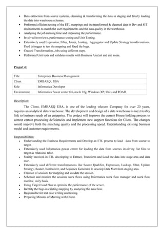• Data extraction from source systems, cleansing & transforming the data in staging and finally loading
the data into warehouse schemas.
• Performed efficient testing of the ETL mappings and the transformed & cleansed data in Dev and SIT
environments to match the user requirements and the data quality in the warehouse.
• Analysing the job running time and improving the performance.
• Involved in reviews, performance testing and Unit Testing.
• Extensively used Expression, Filter, Joiner, Lookup, Aggregator and Update Strategy transformations.
Used debugger to test the mapping and fixed the bugs.
• Created Transformation, Jobs using different steps.
• Performed Unit tests and validates results with Business Analyst and end users.
Project 4:
Title Enterprises Business Management
Client EMBARQ , USA
Role Informatica Developer
Environment Informatica Power center 8.6,oracle 10g, Windows XP, Unix and TOAD.
Description:
The Client, EMBARQ USA, is one of the leading telecom Company for over 20 years,
requires an analytical data warehouse. The development and design of a data warehouse is inextricably
link to business needs of an enterprise. The project will improve the current House holding process to
correct certain processing deficiencies and implement new support functions for Client. The changes
would improve both the matching quality and the processing speed. Understanding existing business
model and customer requirements.
Responsibilities:
• Understanding the Business Requirements and Develop an ETL process to load data from source to
target.
• Extensively used Informatica power centre for loading the data from sources involving flat files to
target as relational table.
• Mainly involved in ETL developing to Extract, Transform and Load the data into stage area and data
mart.
• Extensively used different transformations like Source Qualifier, Expression, Lookup, Filter, Update
Strategy, Router, Normalizer, and Sequence Generator to develop Data Mart from staging area.
• Creation of sessions for mapping and validate the session.
• Schedule and monitor the sessions work flows using Informatica work flow manager and work flow
monitor, daily basis.
• Using Target Load Plan to optimize the performance of the server.
• Identify the bugs in existing mapping by analyzing the data flow.
• Responsible for test case writing and testing.
• Preparing Minutes of Meeting with Client.
 
