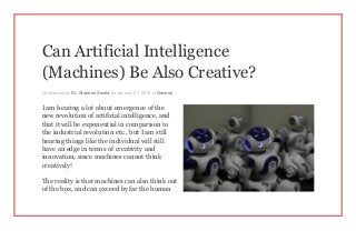 Can Artificial Intelligence
(Machines) Be Also Creative?
Contributed by Dr. Stephen Sweid on January 27, 2015 in General
I am hearing a lot about emergence of the
new revolution of artificial intelligence, and
that it will be exponential in comparison to
the industrial revolution etc., but I am still
hearing things like the individual will still
have an edge in terms of creativity and
innovation, since machines cannot think
creatively!
The reality is that machines can also think out
of the box, and can exceed by far the human
 