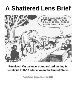 A Shattered Lens Brief 
 
 
 
Resolved: On balance, standardized testing is 
beneficial to K­12 education in the United States. 
 
Public Forum Debate, December 2015 
 
   
 