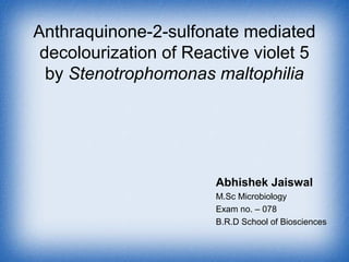 Anthraquinone-2-sulfonate mediated
decolourization of Reactive violet 5
by Stenotrophomonas maltophilia
Abhishek Jaiswal
M.Sc Microbiology
Exam no. – 078
B.R.D School of Biosciences
 