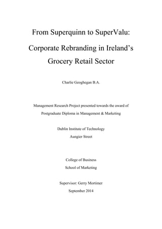 From Superquinn to SuperValu:
Corporate Rebranding in Ireland’s
Grocery Retail Sector
Charlie Geoghegan B.A.
Management Research Project presented towards the award of
Postgraduate Diploma in Management & Marketing
Dublin Institute of Technology
Aungier Street
College of Business
School of Marketing
Supervisor: Gerry Mortimer
September 2014
 