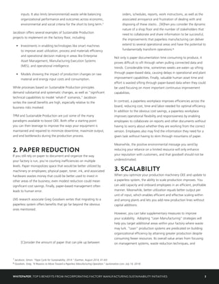 3WHITEPAPER | TOP 5 BENEFITS FROM INCORPORATING FACTORY MANUFACTURING SUSTAINABILITY INITIATIVES
inputs. It also limits (environmental) waste while balancing
organizational performance and outcomes across economic,
environmental and social criteria for the short to long term.7
Jacobson offers several examples of Sustainable Production
projects to implement on the factory floor, including:
•	 Investments in enabling technologies like smart machines
to improve asset utilization, process and materials efficiency
and operational decision making in areas like Enterprise
Asset Management, Manufacturing Execution Systems
(MES), and operational intelligence.
•	 Models showing the impact of production changes on raw
material and energy input costs and consumption.
While processes based on Sustainable Production principles
demand substantial and systematic changes, as well as “significant
technical capabilities to model ‘what-if’ scenarios,” Jacobson
writes the overall benefits are high, especially relative to the
business risks involved.
TPM and Sustainable Production are just some of the many
paradigms available to boost OEE. Both offer a starting point
you can then leverage to improve the ways your equipment is
maintained and repaired to minimize downtime, maximize output,
and end bottlenecks during the production process.
2. PAPER REDUCTION
If you still rely on paper to document and organize the way
your factory is run, you’re courting inefficiencies on multiple
levels. Paper monopolizes space that would be better utilized by
machinery or employees; physical paper, toner, ink, and associated
hardware wastes money that could be better used to invest in
other areas of the business; even modest reduction could mean
significant cost savings. Finally, paper-based management often
leads to human error.
LNS research associate Greg Goodwin writes that migrating to a
paperless system offers benefits that go far beyond the obvious
ones mentioned:
[C]onsider the amount of paper that can pile up between
orders, schedules, reports, work instructions, as well as the
associated annoyance and frustration of dealing with and
disposing of these stacks…[W]hen you consider the dynamic
nature of a shop floor and the number of stakeholders that
need to collaborate and share information to be successful,
the improvements that paperless manufacturing can deliver
extend to several operational areas and have the potential to
fundamentally transform operations.8
Not only is paper documentation time consuming to produce, it
proves difficult to sift through when pulling connected data and
trends. Considerable time, sometimes weeks are eaten up sifting
through paper-based data, causing delays in operational and plant
improvement capabilities. Finally, valuable human asset time and
effort is wasted sifting through paper-based data when they could
be used focusing on more important continuous improvement
capabilities.
In contrast, a paperless workplace improves efficiencies across the
board, reducing cost, time and labor needed for optimal efficiency.
In addition to the obvious cost savings, a paperless workplace
improves operational flexibility and responsiveness by enabling
employees to collaborate on reports and other documents without
having to worry about whether they are working from the correct
version. Employees also may find the information they need for a
given task without having to skim through mountains of paper.
Meanwhile, the positive environmental message you send by
reducing your reliance on a limited resource will only enhance
your reputation with customers, and that goodwill should not be
underestimated.
3. SCALABILITY
When you optimize your production machinery OEE and update to
a paperless system, the ability to scale production improves. You
can add capacity and onboard employees in an efficient, profitable
manner. Meanwhile, better utilization equals better output per
unit of input, which enables efficient and effective scaling within
and among plants and lets you add new production lines without
capital additions.
However, you can take supplementary measures to improve
your scalability. Adopting “Lean Manufacturing” strategies will
help you target additional areas within your factory where waste
may lurk. “Lean” production systems are predicated on building
organizational efficiency by attaining greater production despite
consuming fewer resources. Its overall value arises from focusing
on management systems, waste reduction techniques, and
7 Jacobson, Simon. “Hype Cycle for Sustainability, 2014.” (Gartner, August 2014, 41-43)
8 Goodwin, Greg. “6 Reasons to Move Toward a Paperless Manufacturing Operation.” (automation.com, July 14, 2014)
 