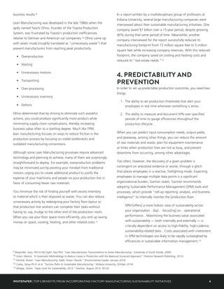 4WHITEPAPER | TOP 5 BENEFITS FROM INCORPORATING FACTORY MANUFACTURING SUSTAINABILITY INITIATIVES
business results.9
Lean Manufacturing was developed in the late 1980s when the
aptly named Taiichi Ohno, founder of the Toyota Production
System, was frustrated by Toyota’s production inefficiencies
relative to German and American car companies.10 Ohno came up
with seven muda (roughly translated as “unnecessary waste”) that
prevent manufacturers from reaching peak productivity:
•	Overproduction
•	Waiting
•	 Unnecessary motions
•	Transporting
•	 Over processing
•	 Unnecessary inventory
•	Defects
Ohno determined that by striving to eliminate such wasteful
actions, you could produce significantly more product while
minimizing supply chain complications, thereby increasing
business value often to a startling degree. Much like TPM,
lean manufacturing focuses on ways to reduce friction in the
production process by focusing on visible bottlenecks and
outdated manufacturing conventions.
Although some Lean Manufacturing processes require advanced
technology and planning to achieve, many of them are surprisingly
straightforward to deploy. For example, overproduction problems
may be minimized just by pivoting your mindset from traditional
notions urging you to create additional product to justify the
expense of your machinery and people on your production line in
favor of consuming fewer raw materials.
You minimize the risk of finding yourself with excess inventory
or material which is then disposed as waste. You can also reduce
unnecessary activity by redesigning your factory floor layout so
that production line workers can complete their tasks without
having to, say, trudge to the other end of the production room.
When you use your floor space more efficiently, you end up saving
money on space, cooling, heating, and other related costs.11
In a report written by a multidisciplinary group of professors at
Indiana University, several large manufacturing companies were
interviewed about their sustainable manufacturing initiatives. One
company saved $7 billion over a 15-year period, despite growing
40% during that same period of time. Meanwhile, another
company interviewed for the report successfully reduced its
manufacturing footprint from 15 million square feet to 5 million
square feet while increasing company revenues. With this reduced
footprint, the company saved on cooling and heating costs and
reduced its “real estate needs.”12
4. PREDICTABILITY AND
PREVENTION
In order to set up predictable production outcomes, you need two
things:
1.	 The ability to set production thresholds that alert your
employees in real time whenever something is amiss.
2.	 The ability to measure and document KPIs over specified
periods of time to gauge efficiencies throughout the
production lifecycle.
When you can predict input consumption needs, output yields,
and giveaway, among other things, you can reduce the amount
of raw materials and waste, plan for equipment maintenance
at times when production lines are not as busy, and prevent
downtime from occurring, among other advantages.
Too often, however, the discovery of a given problem is
contingent on anecdotal evidence or worse, through a glitch
that places employees in a reactive, firefighting mode. Expecting
employees to manage multiple data points is a significant
organizational burden, Gartner states. Gartner recommends
adopting Sustainable Performance Management (SPM) tools and
processes, which provide “roll-up reporting, analysis, and business
intelligence” to internally monitor the production floor:
SPM [offers] a more holistic view of sustainability across
your organization…[by]… focus[ing] on…operational
performance…Maximizing the business value associated
with sustainability — both internally and externally — is
critically dependent on access to high-fidelity, high-cadence,
sustainability-related data…Costs associated with investment
in SPM technologies are likely to be rapidly outweighed by
efficiencies in sustainable information management.13
9 Bergmiller, Gary, PhD & McCright, Paul PhD. “Lean Manufacturers Transcendence to Green Manufacturing.” (University of South Florida, 2009)
10 Gram, Markus. “A Systematic Methodology to Reduce Losses in Production with the Balanced Scorecard Approach.” (Horizon Research Publishing, 2013)
11 Kitchell, Shawn. “Lean Manufacturing Yields ‘Green’ Results.” (Environmental Leader, January 2014)
12 Carley, Sanya Ph.D. et al. “Success Paths to Sustainable Manufacturing.” (Indiana University, October 2014)
13 Mingay, Simon. “Hype Cycle for Sustainability, 2014.” (Gartner, August 2014, 30-32)
 