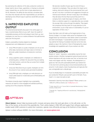 1/15
About Aptean: Aptean helps businesses profit, innovate and grow where the work gets done—in the call center, on the
floor of the factory, at the end of the assembly line. That’s where Aptean’s CRM, ERP and Supply Chain software applications
enable nearly 5,000 customers to satisfy their customers, operate more efficiently and stay at the forefront of their industry.
Aptean is where software WORKS. For more information, visit www.aptean.com
Copyright © Aptean 2015. All rights reserved.
By automating the collection of this data, production workers no
longer need to rely on hope, superstition, or hearsay to anticipate
issues. Instead they can use this time to make adjustments on
the fly. Moreover, the ability the slice and dice cumulative data
into views that resonate with their responsibilities can aid them in
developing more efficient ways to optimize overall OEE and scale
operations.
5. IMPROVED EMPLOYEE
OUTPUT
The aforementioned benefits discussed in this white paper can
have a transformative effect on your staff. Given the wealth of
sustainable processes and the technology to back them up, your
employees can now focus on creative endeavors that add business
value over the long term.
Indeed, sustainability initiatives depend on employee
empowerment and collaboration to succeed:
•	 Using TPM principles as a guide, employees can set up and
refine daily maintenance and repair tasks to minimize or
eliminate sudden breakdowns of production machinery
(OEE)
•	 Using a paperless system, employees can collaborate on
scheduling plans, confident the document they are reading
is the latest version—and one they can access from multiple
terminals (Paperless)
•	 Using Lean Manufacturing as a guide, employees can limit
the amount of raw material waste generated (Scalability)
•	 Using SPM-style tools, employees can make decisions on
output yields based on trusted data points (Predictability and
Prevention)
The Indiana University report highlights how sustainability
measures can lead to a more engaged and satisfied workforce,
quoting one of the companies interviewed:
We learned a handful of years ago this kind of thing is
important to employees. They care about the impact we’re
making, what we’re doing on the environmental front, and
we see it not only in comments and suggestions through our
internal social network. We hear it every day in the hallways;
they talk about the fact they’re proud they work for a
company that’s made these types of impacts, and I think
there is a retention aspect to it, especially when you consider
the younger folks coming through the pipeline. They expect
the companies that they work for to pay attention to the
environment, to put a high value on sustainability. It’s just an
expectation of theirs now.14
Given that labor costs still make up the largest portion of any
factory’s budget, it no longer makes sense for employees to be
bogged down by monotonous tasks better suited to automation
and other technologies.15 Sustainability’s greatest contribution
may well be the freeing of outdated industrial norms that view
people as cogs in the machine in favor of leveraging the unique
knowledge and capabilities each of your workers can offer.
CONCLUSION
Despite its “green” reputation, sustainability may be the most
pivotal concept in facilities management going forward and one
whose importance will only increase over time, as factories must
make more happen with less. However, this development is a
good one. Not only will sustainability benefit your bottom line
in the short term and bring about environmental benefits to be
proud of, it will unleash a level of productivity and ingenuity that
was unimaginable even a decade ago.
If you’ve already begun to incorporate sustainability principles into
your production lifecycle, give yourself a pat on the back. If you
haven’t, it is never too early to start.
Interested in learning more about Aptean? Please contact us at
1.855.411.2793 or email us at info@aptean.com.
14 Carley, Sanya Ph.D. et al. “Success Paths to Sustainable Manufacturing.” (Indiana
University, October 2014)
15 Reynolds, Pat. “Targeting inefficiencies in manufacturing.” (PackagingWorld,
July 2013)
 