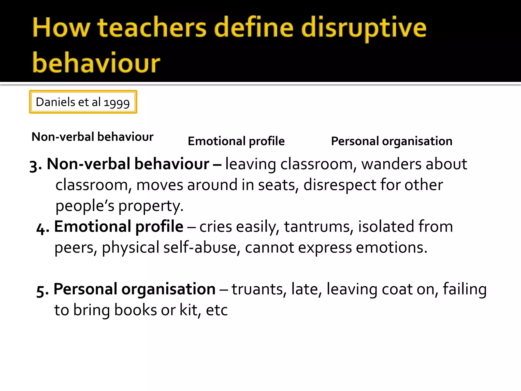 3. Non-verbal behaviour – leaving classroom, wanders about
classroom, moves around in seats, disrespect for other
people’s property.
4. Emotional profile – cries easily, tantrums, isolated from
peers, physical self-abuse, cannot express emotions.
5. Personal organisation – truants, late, leaving coat on, failing
to bring books or kit, etc
Daniels et al 1999
Non-verbal behaviour Emotional profile Personal organisation
 
