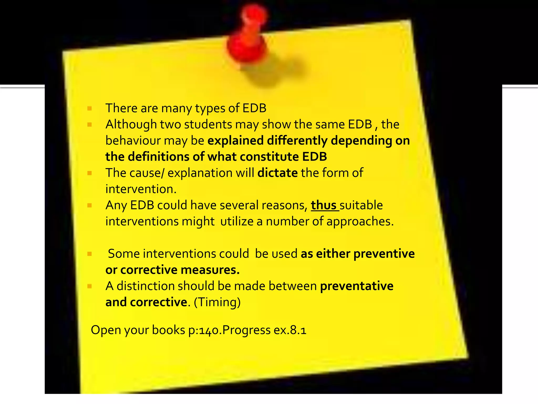  There are many types of EDB
 Although two students may show the same EDB , the
behaviour may be explained differently depending on
the definitions of what constitute EDB
 The cause/ explanation will dictate the form of
intervention.
 Any EDB could have several reasons, thus suitable
interventions might utilize a number of approaches.
 Some interventions could be used as either preventive
or corrective measures.
 A distinction should be made between preventative
and corrective. (Timing)
Open your books p:140.Progress ex.8.1
 